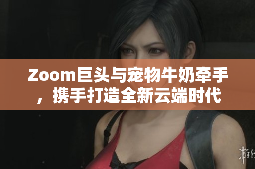 Zoom巨头与宠物牛奶牵手，携手打造全新云端时代