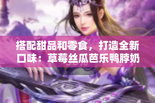 搭配甜品和零食，打造全新口味：草莓丝瓜芭乐鸭脖奶茶