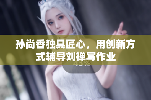 孙尚香独具匠心，用创新方式辅导刘禅写作业