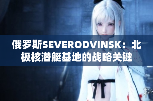 俄罗斯SEVERODVINSK：北极核潜艇基地的战略关键