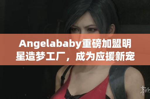 Angelababy重磅加盟明星造梦工厂，成为应援新宠！