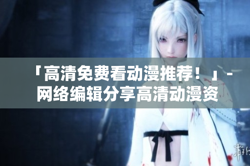 「高清免费看动漫推荐！」- 网络编辑分享高清动漫资源