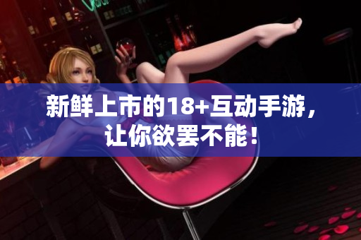 新鲜上市的18+互动手游，让你欲罢不能！