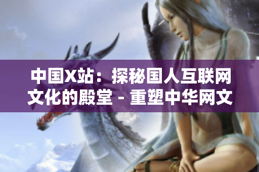 中国X站：探秘国人互联网文化的殿堂 - 重塑中华网文审美走向