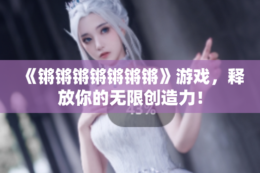 《锵锵锵锵锵锵锵》游戏，释放你的无限创造力！