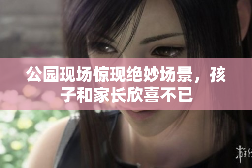 公园现场惊现绝妙场景，孩子和家长欣喜不已