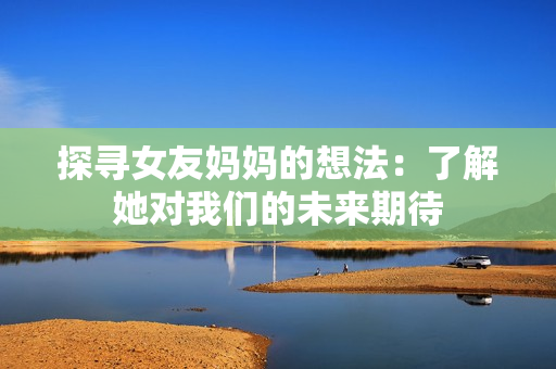 探寻女友妈妈的想法：了解她对我们的未来期待