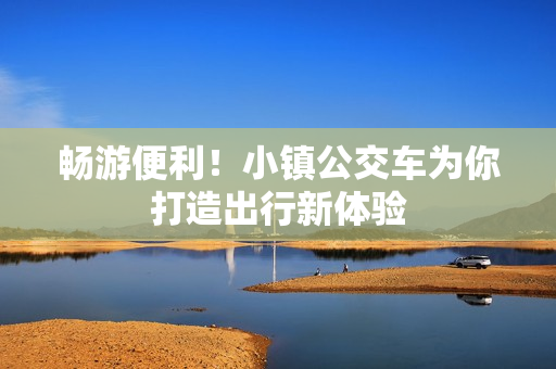 畅游便利！小镇公交车为你打造出行新体验