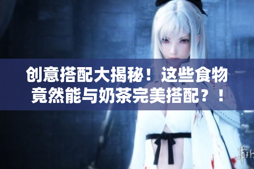创意搭配大揭秘！这些食物竟然能与奶茶完美搭配？！