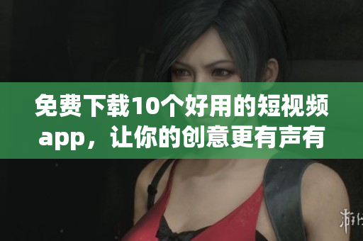 免费下载10个好用的短视频app，让你的创意更有声有色