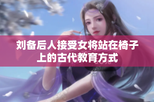 刘备后人接受女将站在椅子上的古代教育方式