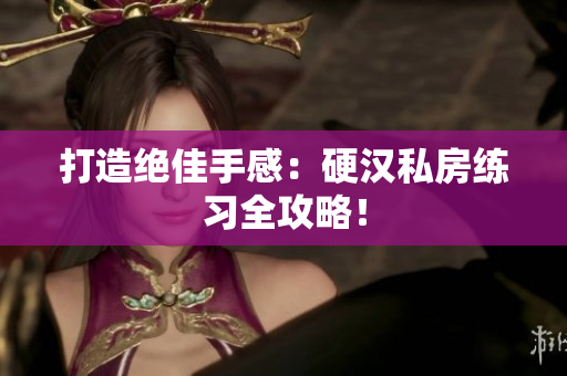 打造绝佳手感：硬汉私房练习全攻略！