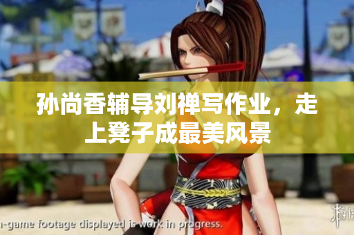 孙尚香辅导刘禅写作业，走上凳子成最美风景