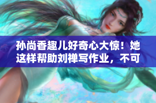 孙尚香趣儿好奇心大惊！她这样帮助刘禅写作业，不可思议！