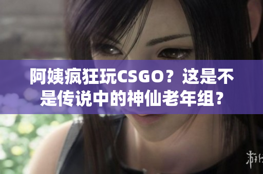 阿姨疯狂玩CSGO？这是不是传说中的神仙老年组？