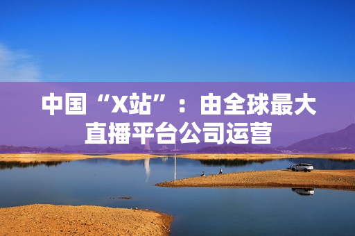 中国“X站”：由全球最大直播平台公司运营