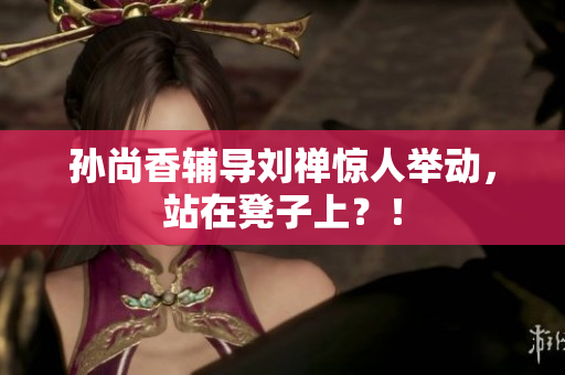 孙尚香辅导刘禅惊人举动，站在凳子上？！
