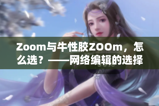 Zoom与牛性胶ZOOm，怎么选？——网络编辑的选择指南
