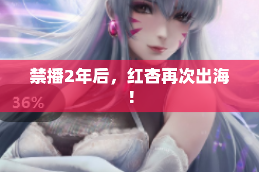 禁播2年后，红杏再次出海！