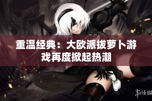 重温经典：大欧派拔萝卜游戏再度掀起热潮