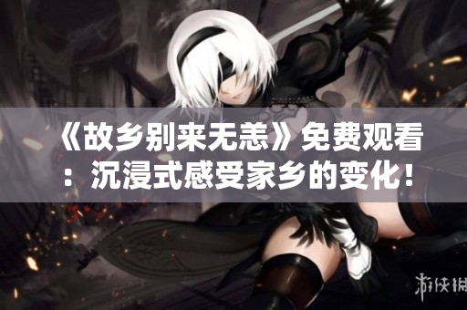 《故乡别来无恙》免费观看：沉浸式感受家乡的变化！