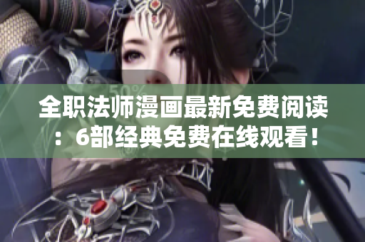 全职法师漫画最新免费阅读：6部经典免费在线观看！