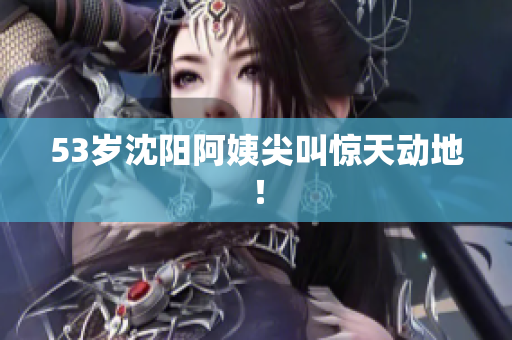 53岁沈阳阿姨尖叫惊天动地！