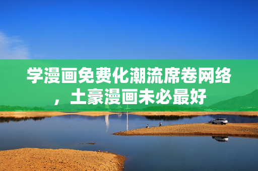 学漫画免费化潮流席卷网络，土豪漫画未必最好