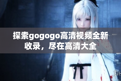 探索gogogo高清视频全新收录，尽在高清大全