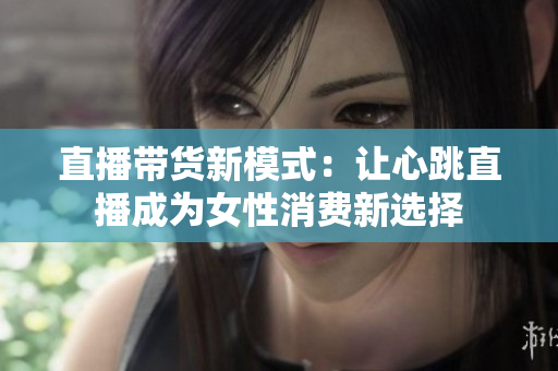 直播带货新模式：让心跳直播成为女性消费新选择