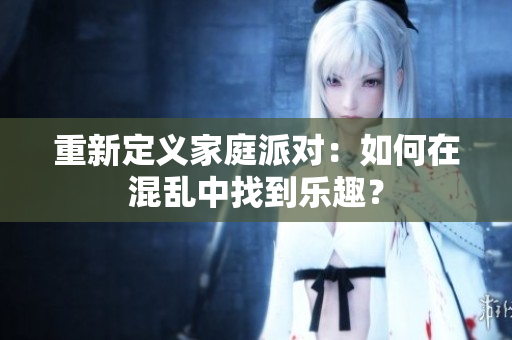 重新定义家庭派对：如何在混乱中找到乐趣？