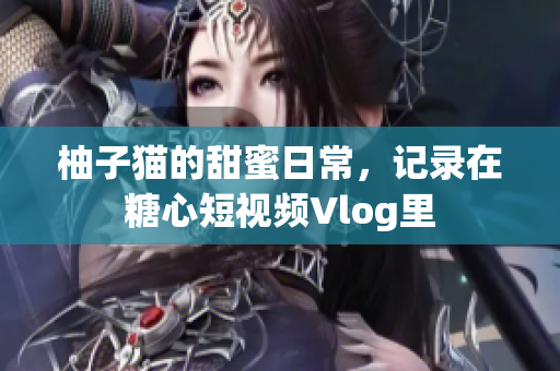 柚子猫的甜蜜日常，记录在糖心短视频Vlog里