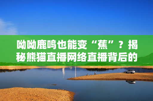 呦呦鹿鸣也能变“蕉”？揭秘熊猫直播网络直播背后的秘密