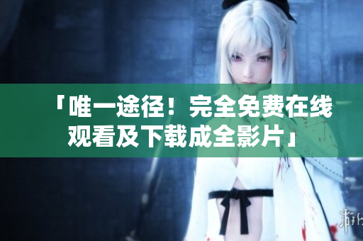 「唯一途径！完全免费在线观看及下载成全影片」