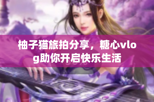 柚子猫旅拍分享，糖心vlog助你开启快乐生活