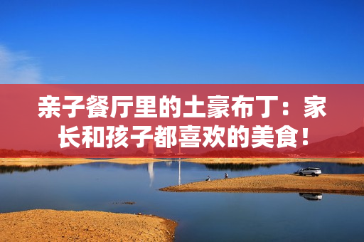 亲子餐厅里的土豪布丁：家长和孩子都喜欢的美食！