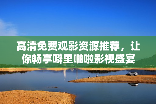 高清免费观影资源推荐，让你畅享噼里啪啦影视盛宴