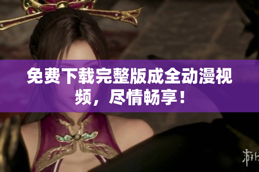 免费下载完整版成全动漫视频，尽情畅享！