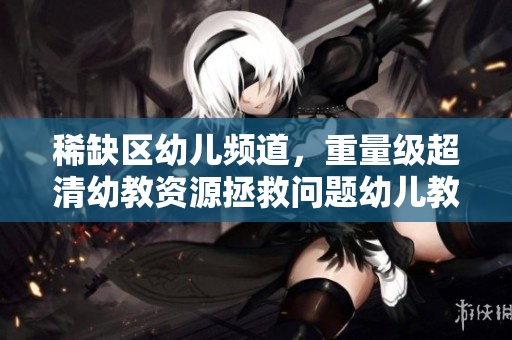 稀缺区幼儿频道，重量级超清幼教资源拯救问题幼儿教育