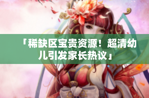 「稀缺区宝贵资源！超清幼儿引发家长热议」