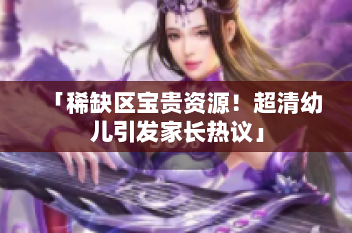 「稀缺区宝贵资源！超清幼儿引发家长热议」