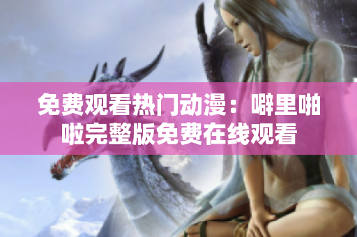 免费观看热门动漫：噼里啪啦完整版免费在线观看