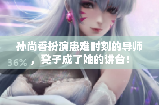 孙尚香扮演患难时刻的导师，凳子成了她的讲台！