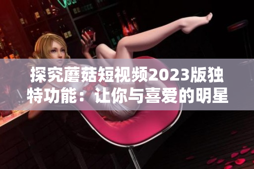 探究蘑菇短视频2023版独特功能：让你与喜爱的明星互动！