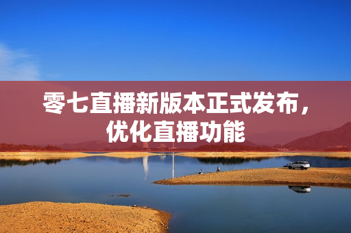零七直播新版本正式发布，优化直播功能
