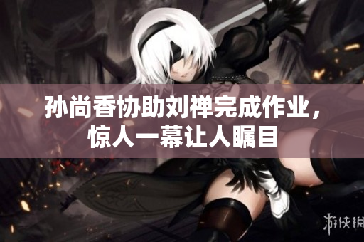 孙尚香协助刘禅完成作业，惊人一幕让人瞩目