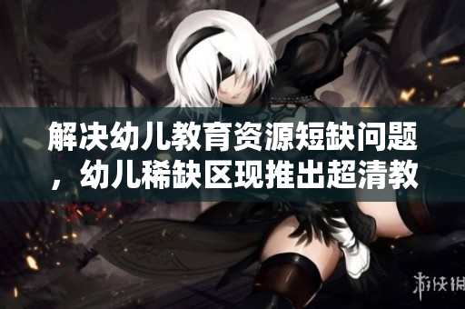 解决幼儿教育资源短缺问题，幼儿稀缺区现推出超清教育资源