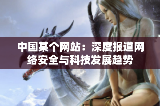 中国某个网站：深度报道网络安全与科技发展趋势