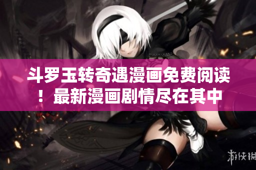 斗罗玉转奇遇漫画免费阅读！最新漫画剧情尽在其中