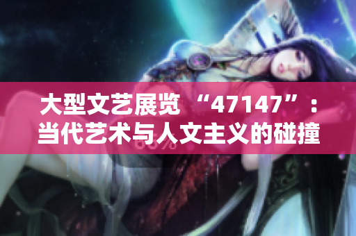 大型文艺展览 “47147”：当代艺术与人文主义的碰撞
